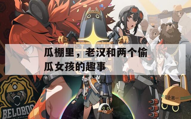 瓜棚里，老汉和两个偷瓜女孩的趣事