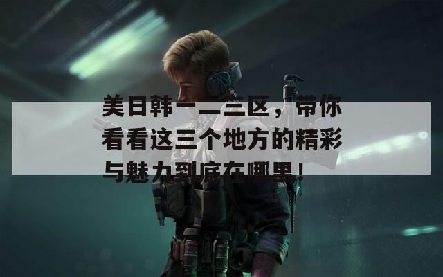 美日韩一二三区，带你看看这三个地方的精彩与魅力到底在哪里！