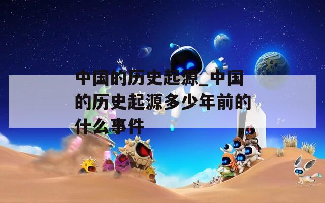 中国的历史起源_中国的历史起源多少年前的什么事件  第1张