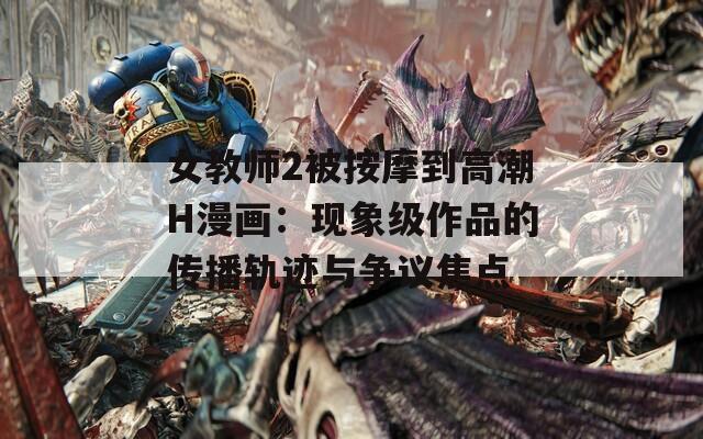 女教师2被按摩到高潮H漫画：现象级作品的传播轨迹与争议焦点