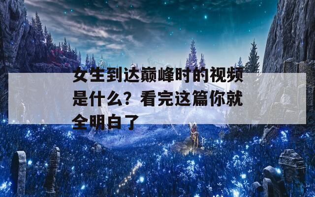 女生到达巅峰时的视频是什么？看完这篇你就全明白了