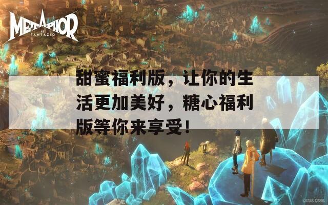 甜蜜福利版，让你的生活更加美好，糖心福利版等你来享受！