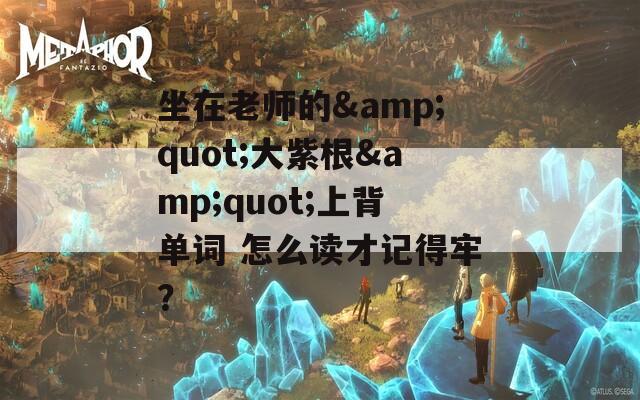 坐在老师的&amp;quot;大紫根&amp;quot;上背单词 怎么读才记得牢？  第1张