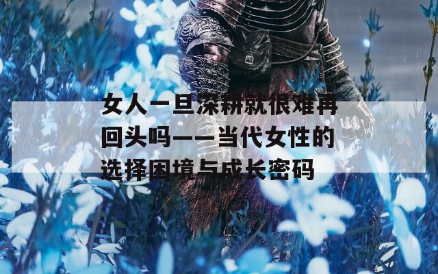 女人一旦深耕就很难再回头吗——当代女性的选择困境与成长密码