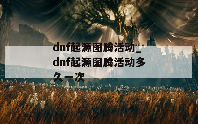 dnf起源图腾活动_dnf起源图腾活动多久一次  第1张
