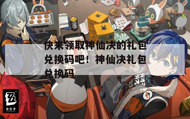 快来领取神仙决的礼包兑换码吧！神仙决礼包兑换码
