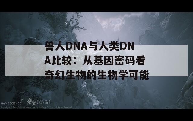 兽人DNA与人类DNA比较：从基因密码看奇幻生物的生物学可能