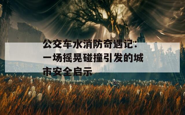 公交车水消防奇遇记：一场摇晃碰撞引发的城市安全启示