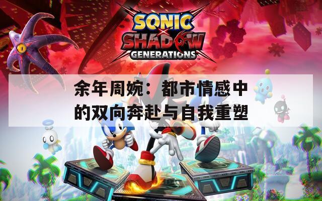 余年周婉：都市情感中的双向奔赴与自我重塑  第1张