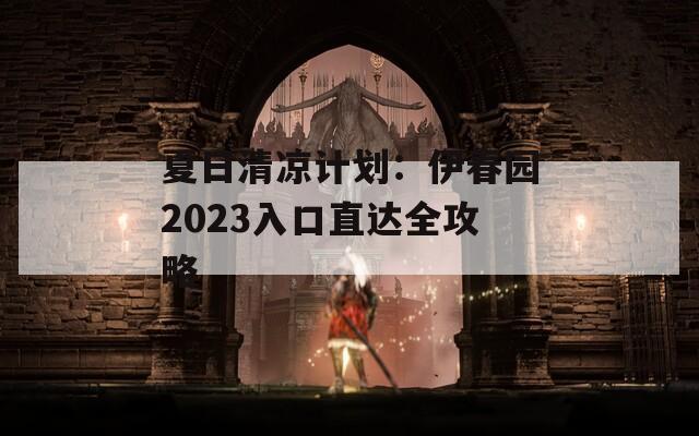夏日清凉计划：伊春园2023入口直达全攻略