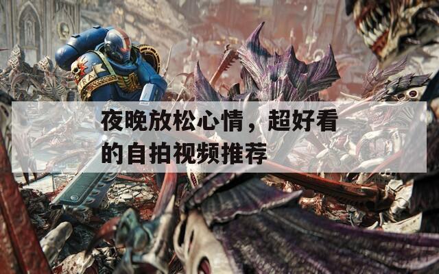 夜晚放松心情，超好看的自拍视频推荐
