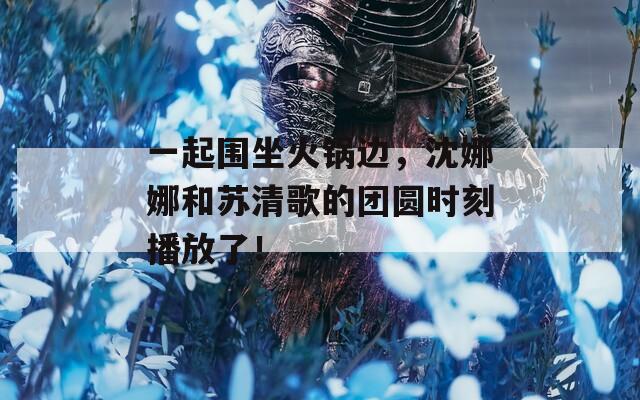 一起围坐火锅边，沈娜娜和苏清歌的团圆时刻播放了！  第1张