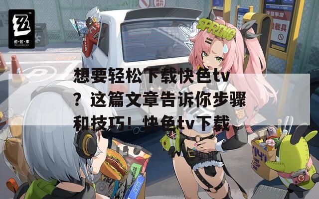 想要轻松下载快色tv？这篇文章告诉你步骤和技巧！快色tv下载  第1张
