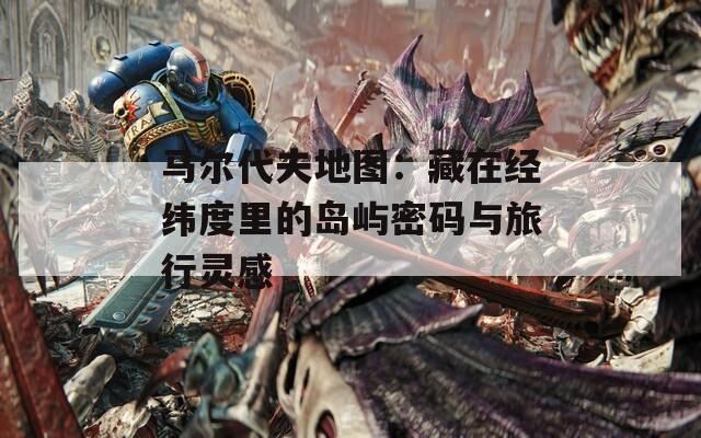 马尔代夫地图：藏在经纬度里的岛屿密码与旅行灵感  第1张