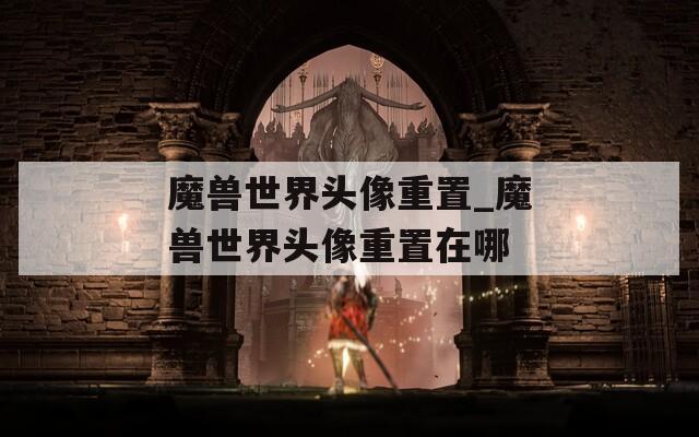 魔兽世界头像重置_魔兽世界头像重置在哪  第1张