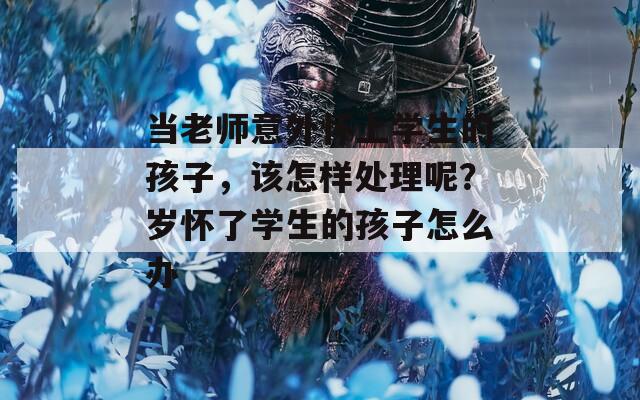 当老师意外怀上学生的孩子，该怎样处理呢？岁怀了学生的孩子怎么办  第1张
