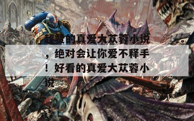 超赞的真爱大苁蓉小说，绝对会让你爱不释手！好看的真爱大苁蓉小说