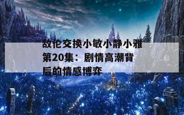 敌伦交换小敏小静小雅第20集：剧情高潮背后的情感博弈  第1张