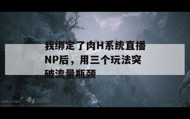 我绑定了肉H系统直播NP后，用三个玩法突破流量瓶颈  第1张