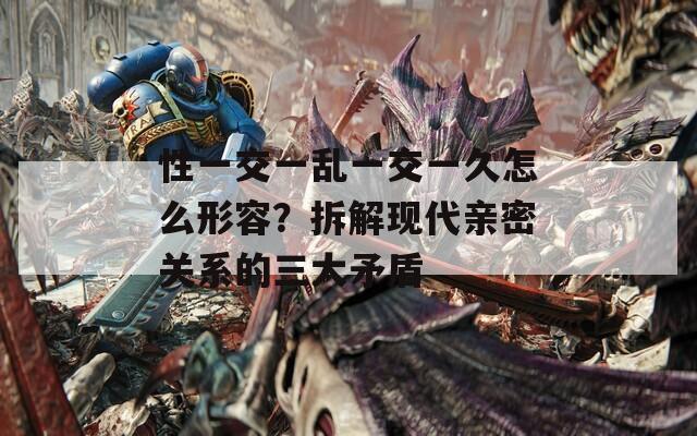 性一交一乱一交一久怎么形容？拆解现代亲密关系的三大矛盾