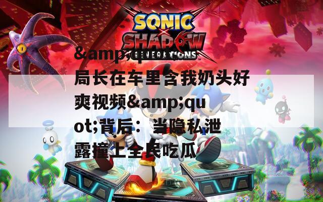 &amp;quot;局长在车里含我奶头好爽视频&amp;quot;背后：当隐私泄露撞上全民吃瓜  第1张