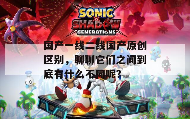 国产一线二线国产原创区别，聊聊它们之间到底有什么不同呢？  第1张