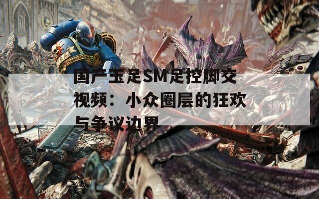 国产玉足SM足控脚交视频：小众圈层的狂欢与争议边界