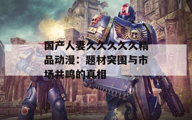 国产人妻久久久久久精品动漫：题材突围与市场共鸣的真相