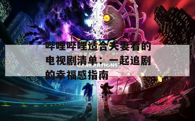 哔哩哔哩适合夫妻看的电视剧清单：一起追剧的幸福感指南