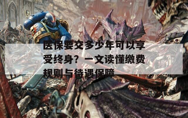 医保要交多少年可以享受终身？一文读懂缴费规则与待遇保障  第1张