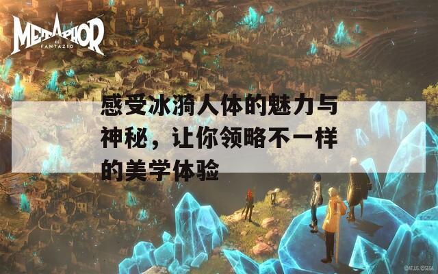 感受冰漪人体的魅力与神秘，让你领略不一样的美学体验