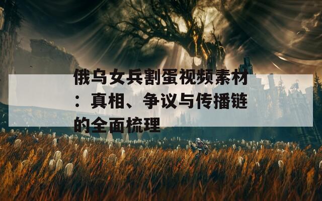 俄乌女兵割蛋视频素材：真相、争议与传播链的全面梳理