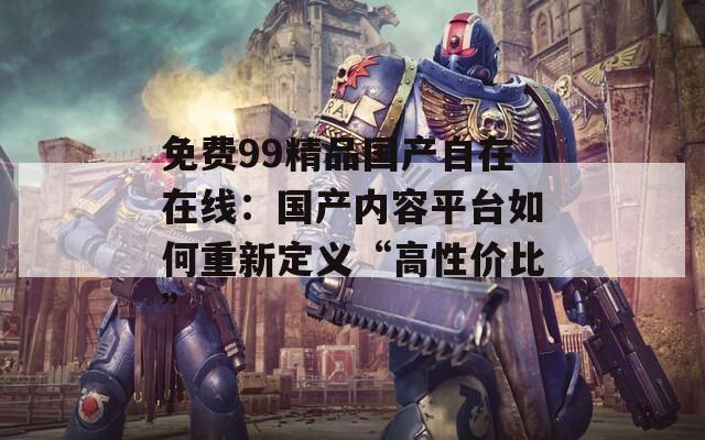 免费99精品国产自在在线：国产内容平台如何重新定义“高性价比”