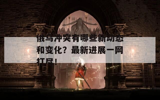 俄乌冲突有哪些新动态和变化？最新进展一网打尽！  第1张