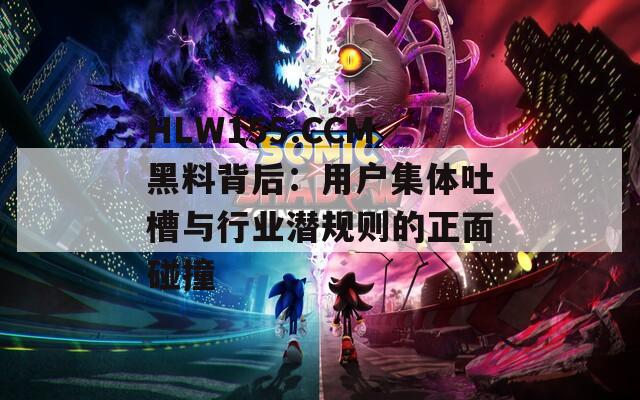HLW155.CCM黑料背后：用户集体吐槽与行业潜规则的正面碰撞