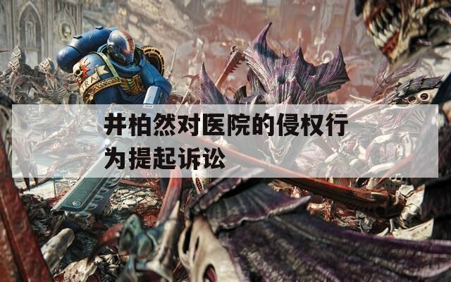井柏然对医院的侵权行为提起诉讼  第1张