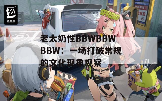 老太奶性BBWBBWBBW：一场打破常规的文化现象观察