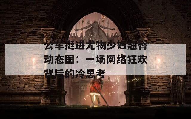 公车挺进尤物少妇翘臀动态图：一场网络狂欢背后的冷思考