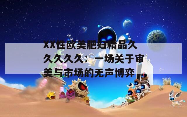 XX性欧美肥妇精品久久久久久：一场关于审美与市场的无声博弈