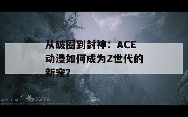 从破圈到封神：ACE动漫如何成为Z世代的新宠？