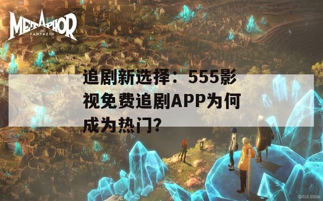 追剧新选择：555影视免费追剧APP为何成为热门？  第1张
