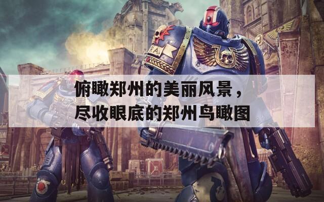 俯瞰郑州的美丽风景，尽收眼底的郑州鸟瞰图  第1张