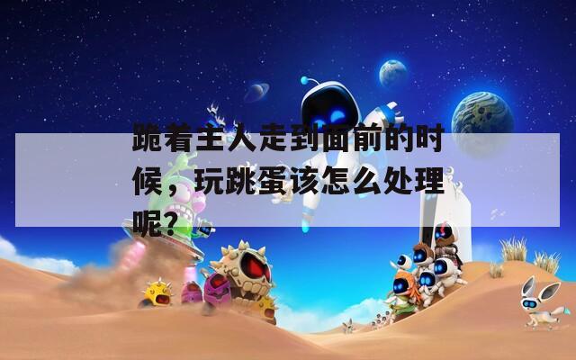 跪着主人走到面前的时候，玩跳蛋该怎么处理呢？  第1张