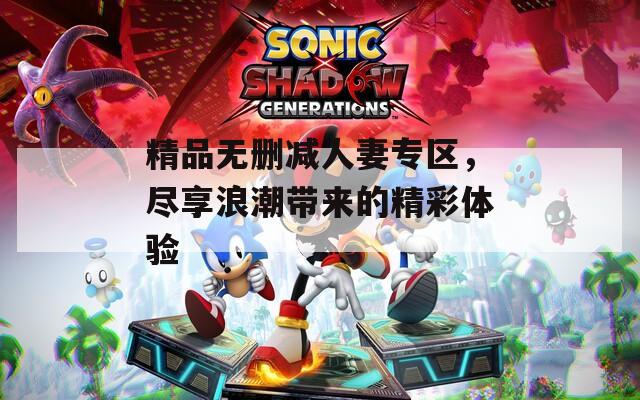 精品无删减人妻专区，尽享浪潮带来的精彩体验