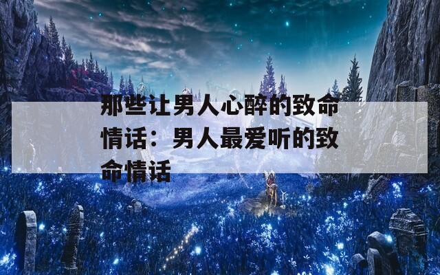 那些让男人心醉的致命情话：男人最爱听的致命情话  第1张