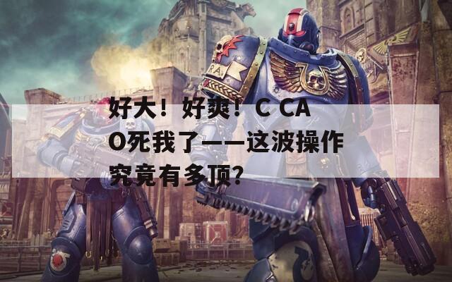 好大！好爽！C CAO死我了——这波操作究竟有多顶？