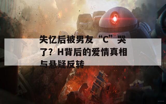 失忆后被男友“C”哭了？H背后的爱情真相与悬疑反转  第1张