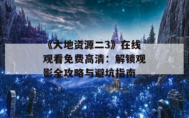 《大地资源二3》在线观看免费高清：解锁观影全攻略与避坑指南