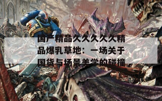 国产精品久久久久久精品爆乳草地：一场关于国货与场景美学的碰撞