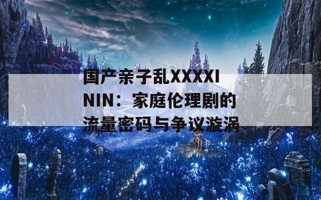 国产亲子乱XXXXININ：家庭伦理剧的流量密码与争议漩涡  第1张